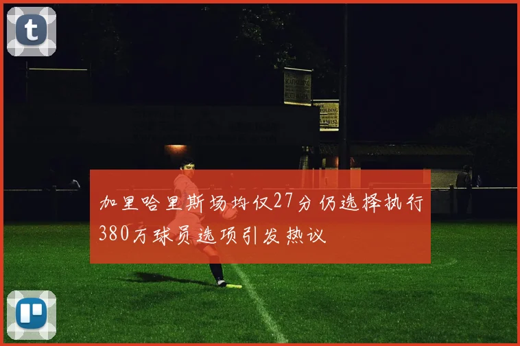 加里哈里斯场均仅27分仍选择执行380万球员选项引发热议