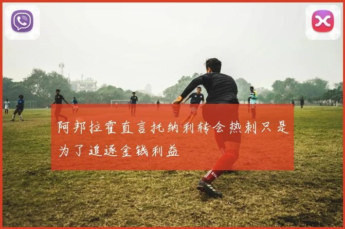 阿邦拉霍直言托纳利转会热刺只是为了追逐金钱利益