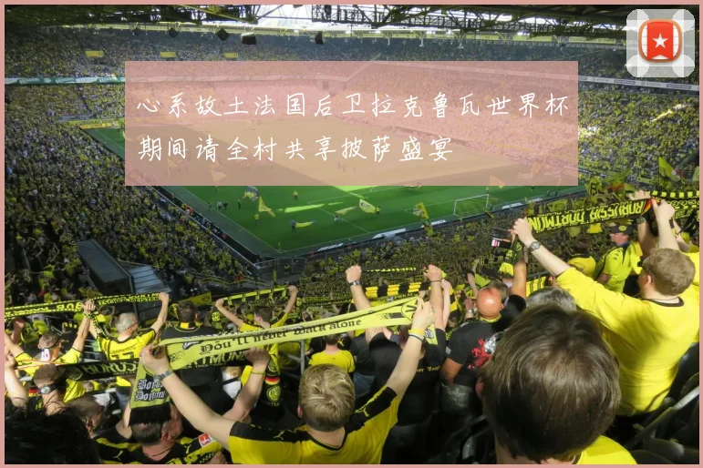 心系故土法国后卫拉克鲁瓦世界杯期间请全村共享披萨盛宴