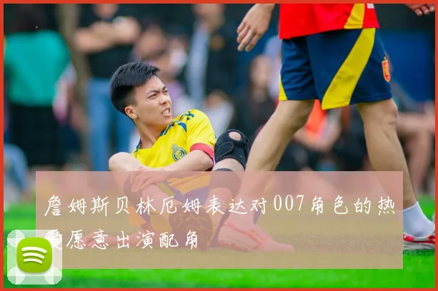 詹姆斯贝林厄姆表达对007角色的热爱愿意出演配角