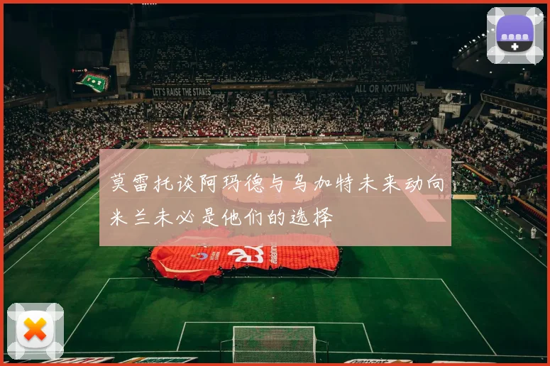 莫雷托谈阿玛德与乌加特未来动向米兰未必是他们的选择