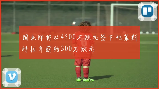 国米即将以4500万欧元签下帕莱斯特拉年薪约300万欧元