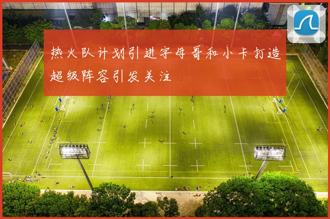 热火队计划引进字母哥和小卡打造超级阵容引发关注